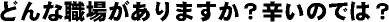 どんな職場がありますか？つらいのでは？